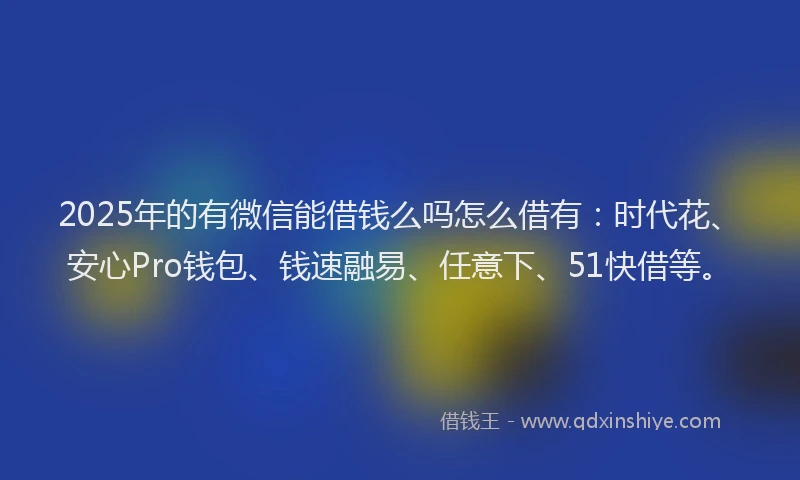 2025年的有微信能借钱么吗怎么借有：时代花、安心Pro钱包、钱速融易、任意下、51快借等。