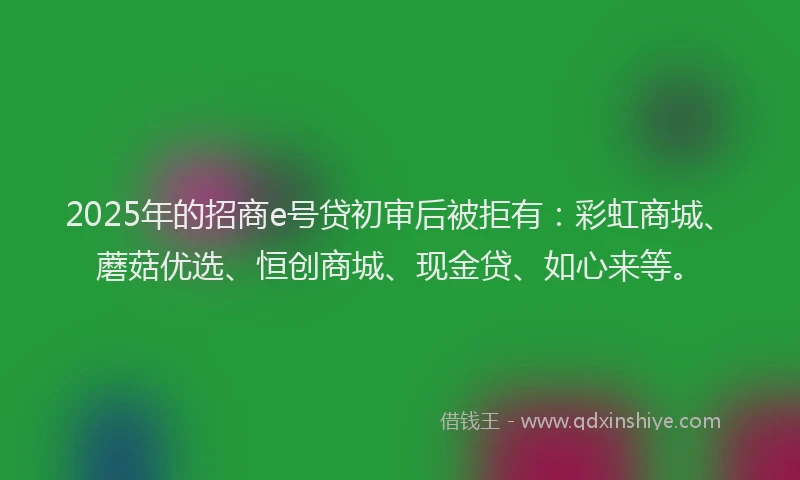2025年的招商e号贷初审后被拒有：彩虹商城、蘑菇优选、恒创商城、现金贷、如心来等。