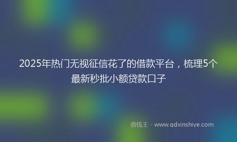 2025年热门无视征信花了的借款平台，梳理5个最新秒批小额贷款口子