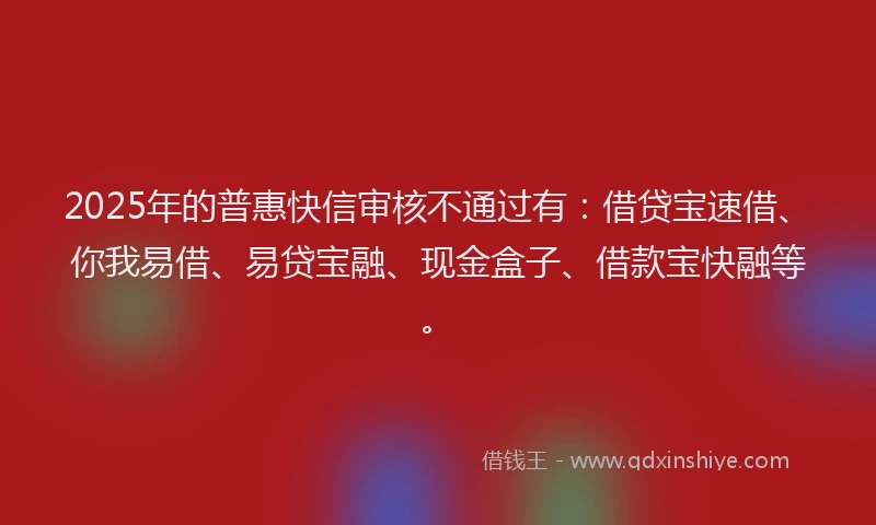 2025年的普惠快信审核不通过有：借贷宝速借、你我易借、易贷宝融、现金盒子、借款宝快融等。