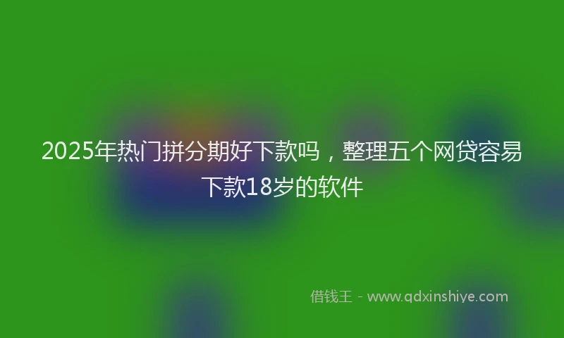 2025年热门拼分期好下款吗，整理五个网贷容易下款18岁的软件