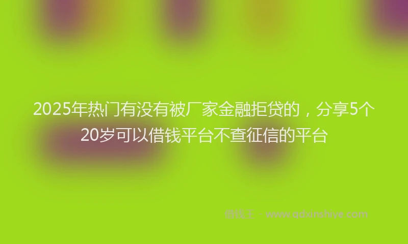 2025年热门有没有被厂家金融拒贷的，分享5个20岁可以借钱平台不查征信的平台