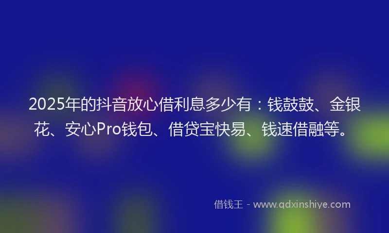 2025年的抖音放心借利息多少有：钱鼓鼓、金银花、安心Pro钱包、借贷宝快易、钱速借融等。