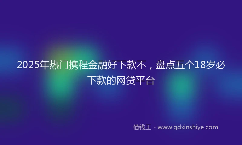 2025年热门携程金融好下款不，盘点五个18岁必下款的网贷平台