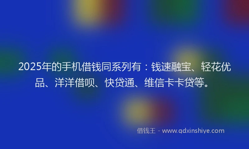 2025年的手机借钱同系列有：钱速融宝、轻花优品、洋洋借呗、快贷通、维信卡卡贷等。