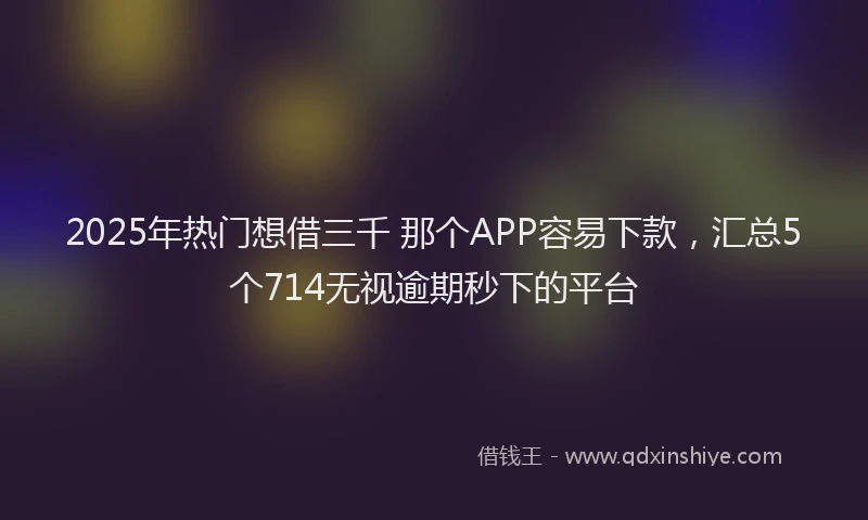 2025年热门想借三千 那个APP容易下款，汇总5个714无视逾期秒下的平台