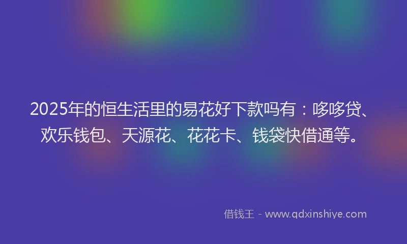 2025年的恒生活里的易花好下款吗有：哆哆贷、欢乐钱包、天源花、花花卡、钱袋快借通等。