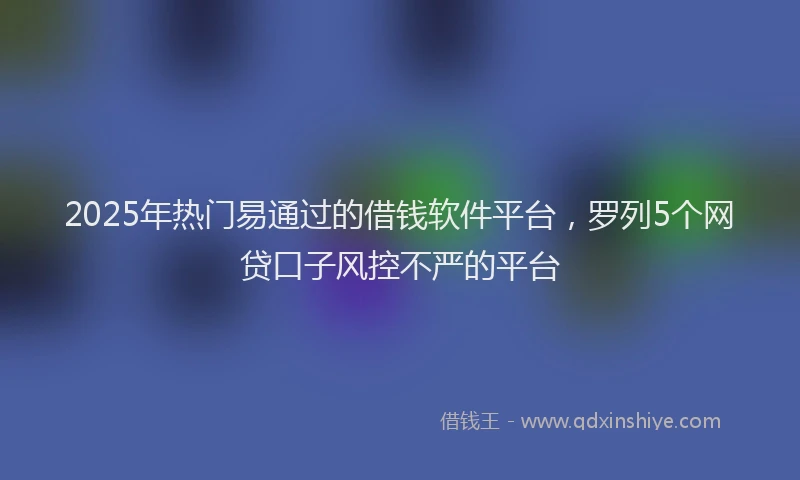 2025年热门易通过的借钱软件平台，罗列5个网贷口子风控不严的平台