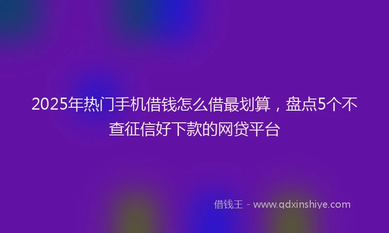 2025年热门手机借钱怎么借最划算，盘点5个不查征信好下款的网贷平台