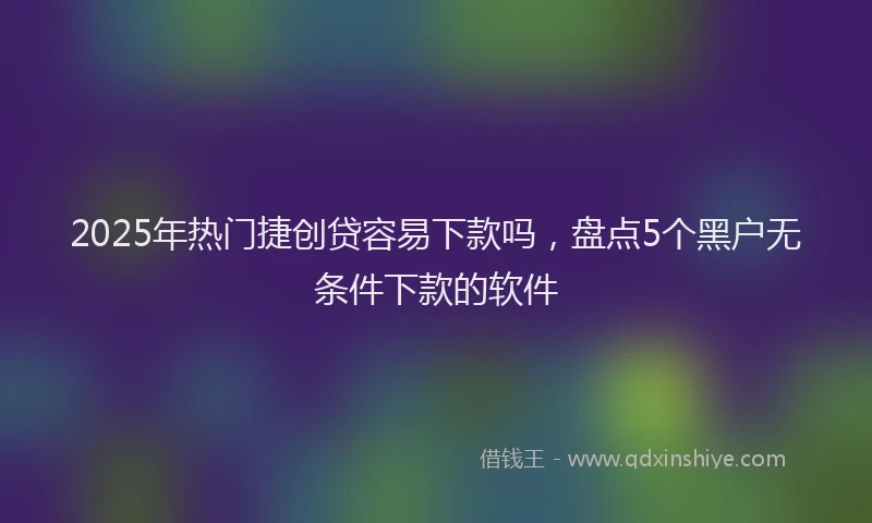 2025年热门捷创贷容易下款吗，盘点5个黑户无条件下款的软件