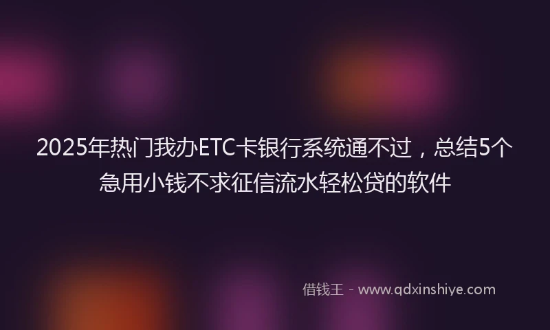 2025年热门我办ETC卡银行系统通不过，总结5个急用小钱不求征信流水轻松贷的软件