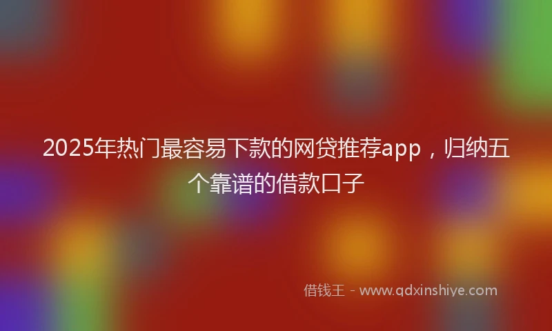 2025年热门最容易下款的网贷推荐app，归纳五个靠谱的借款口子