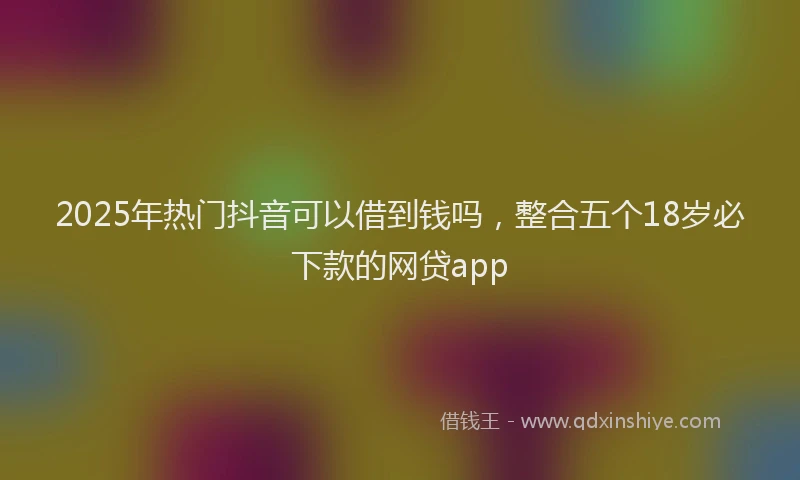 2025年热门抖音可以借到钱吗，整合五个18岁必下款的网贷app