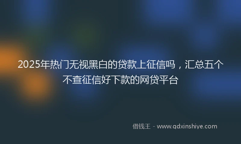 2025年热门无视黑白的贷款上征信吗，汇总五个不查征信好下款的网贷平台