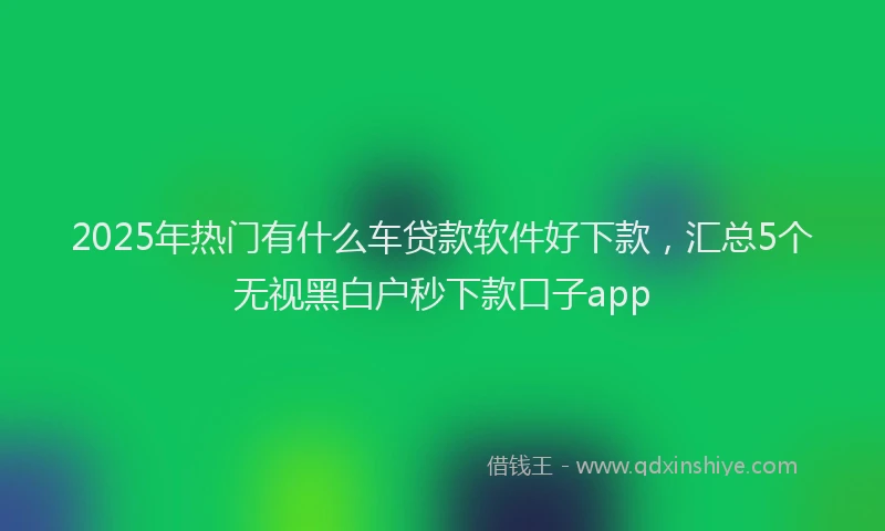2025年热门有什么车贷款软件好下款，汇总5个无视黑白户秒下款口子app