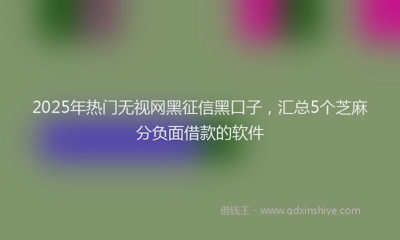 2025年热门无视网黑征信黑口子，汇总5个芝麻分负面借款的软件