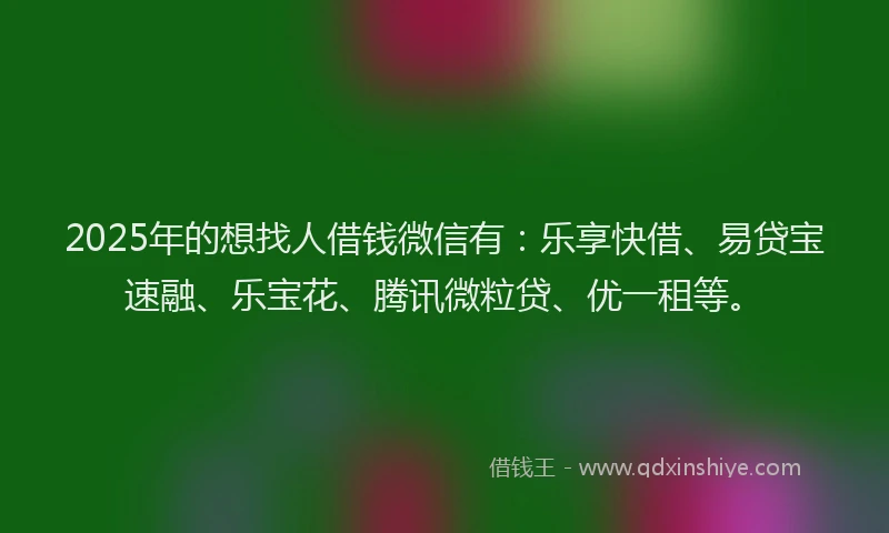 2025年的想找人借钱微信有：乐享快借、易贷宝速融、乐宝花、腾讯微粒贷、优一租等。