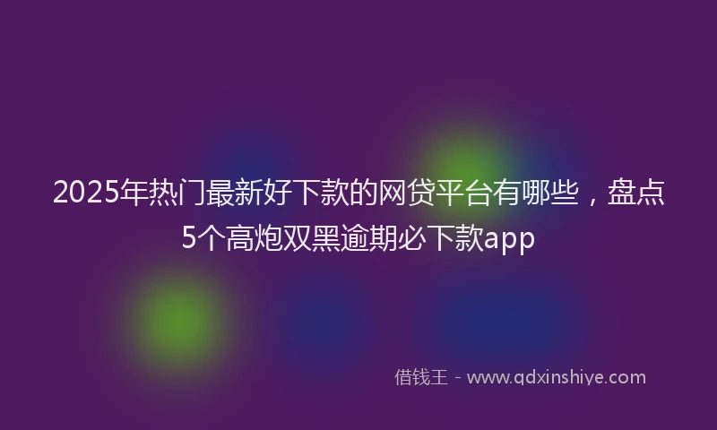 2025年热门最新好下款的网贷平台有哪些，盘点5个高炮双黑逾期必下款app