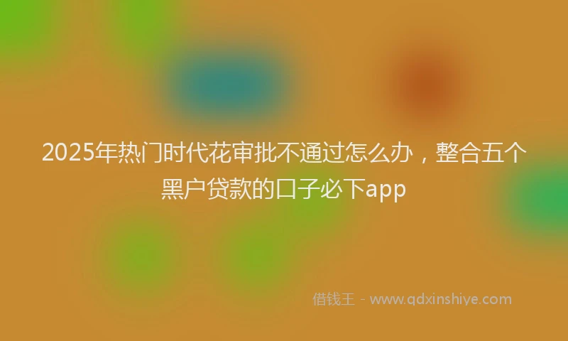 2025年热门时代花审批不通过怎么办，整合五个黑户贷款的口子必下app