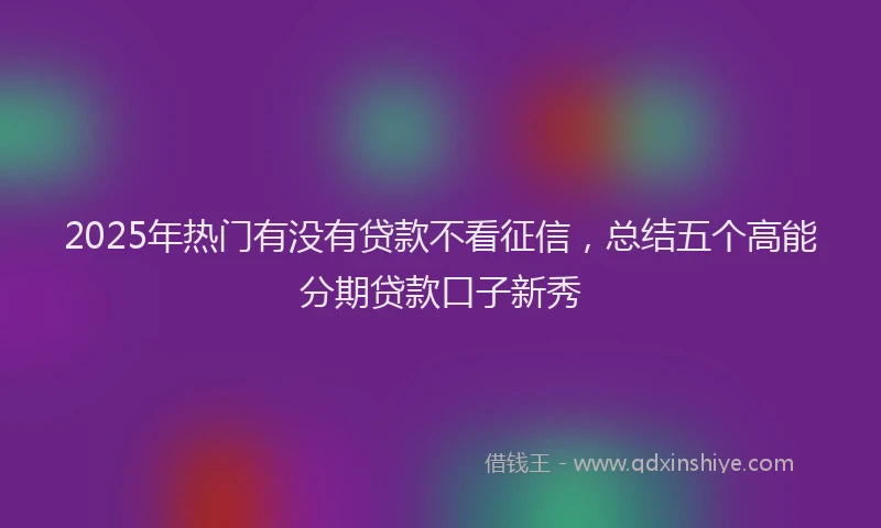 2025年热门有没有贷款不看征信，总结五个高能分期贷款口子新秀