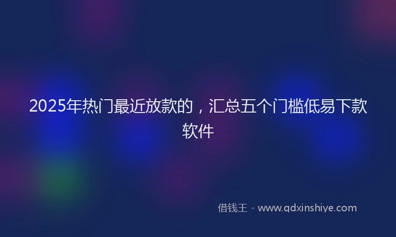 2025年热门最近放款的，汇总五个门槛低易下款软件