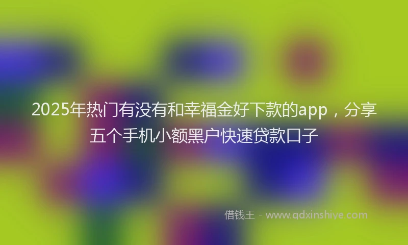 2025年热门有没有和幸福金好下款的app，分享五个手机小额黑户快速贷款口子