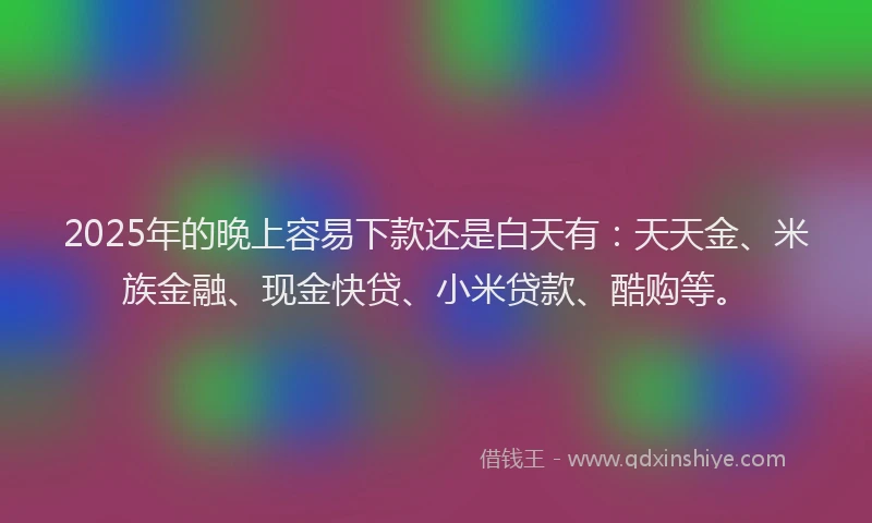 2025年的晚上容易下款还是白天有：天天金、米族金融、现金快贷、小米贷款、酷购等。