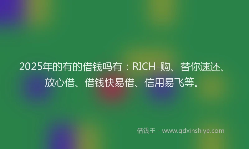 2025年的有的借钱吗有：RICH-购、替你速还、放心借、借钱快易借、信用易飞等。