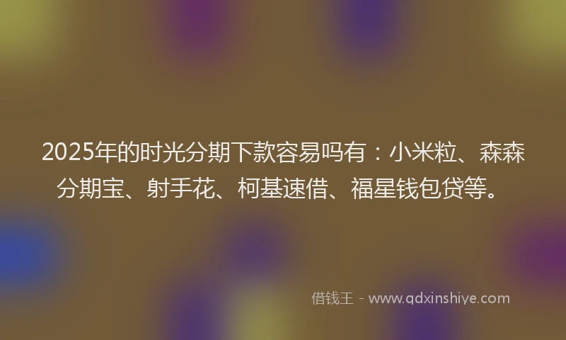 2025年的时光分期下款容易吗有：小米粒、森森分期宝、射手花、柯基速借、福星钱包贷等。
