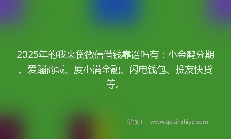 2025年的我来贷微信借钱靠谱吗有：小金鹤分期、爱蹦商城、度小满金融、闪电钱包、投友快贷等。