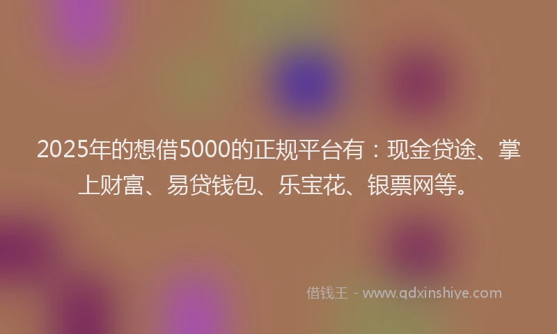 2025年的想借5000的正规平台有：现金贷途、掌上财富、易贷钱包、乐宝花、银票网等。