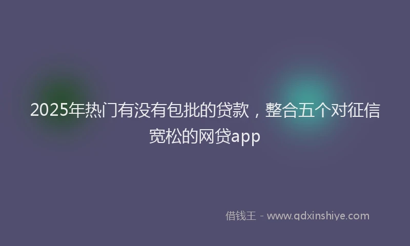 2025年热门有没有包批的贷款，整合五个对征信宽松的网贷app