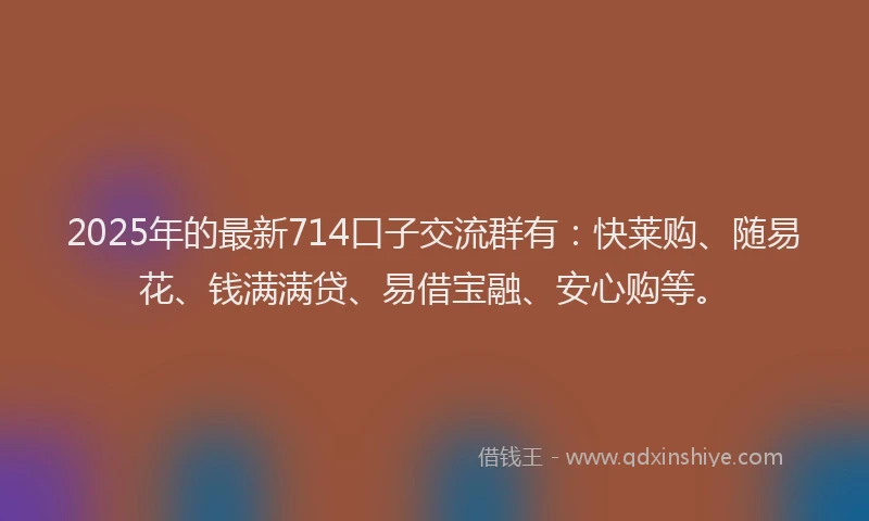 2025年的最新714口子交流群有：快莱购、随易花、钱满满贷、易借宝融、安心购等。