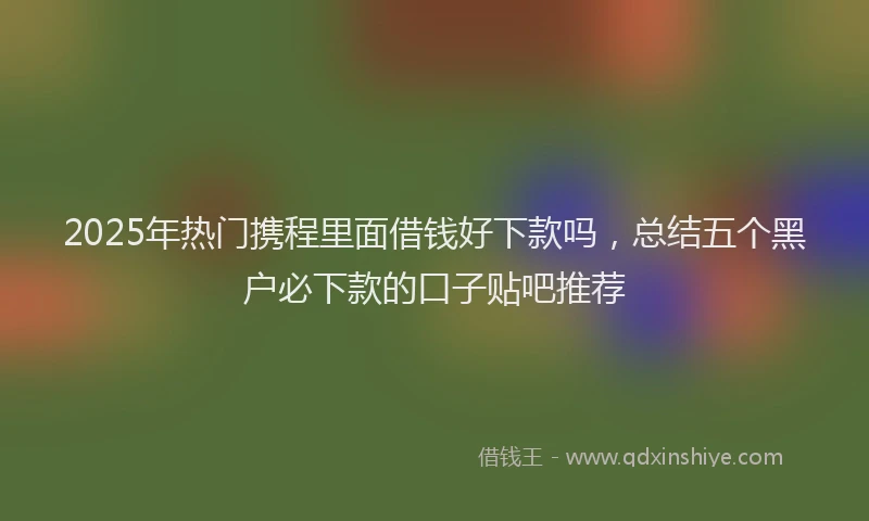 2025年热门携程里面借钱好下款吗，总结五个黑户必下款的口子贴吧推荐