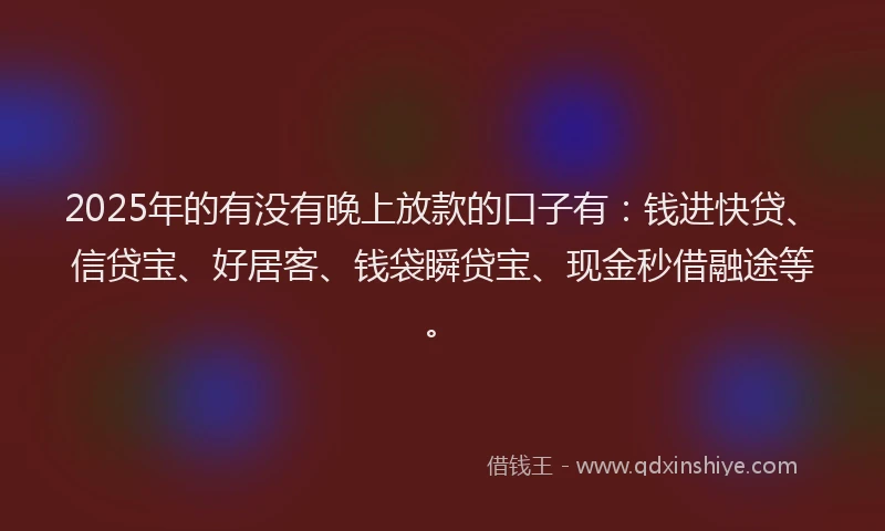 2025年的有没有晚上放款的口子有：钱进快贷、信贷宝、好居客、钱袋瞬贷宝、现金秒借融途等。