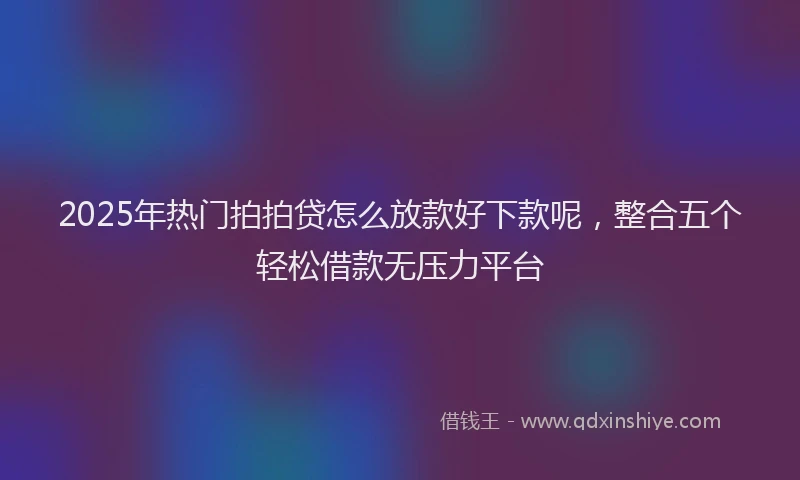 2025年热门拍拍贷怎么放款好下款呢，整合五个轻松借款无压力平台