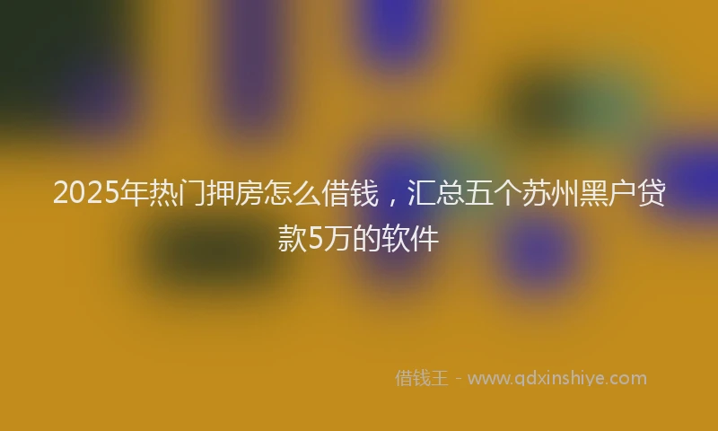 2025年热门押房怎么借钱，汇总五个苏州黑户贷款5万的软件