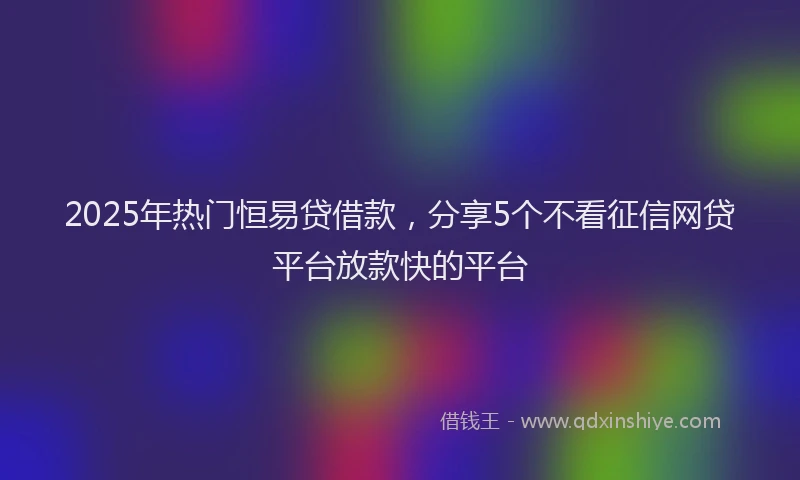 2025年热门恒易贷借款，分享5个不看征信网贷平台放款快的平台