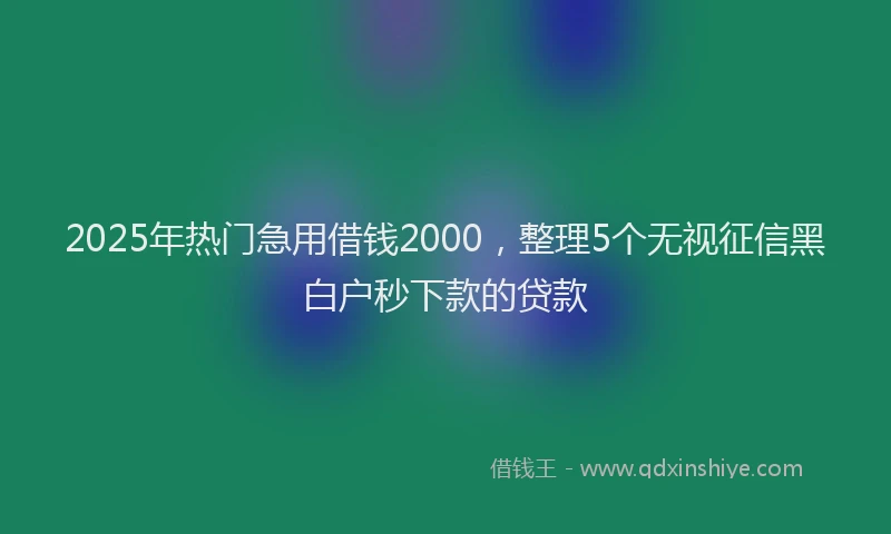 2025年热门急用借钱2000，整理5个无视征信黑白户秒下款的贷款