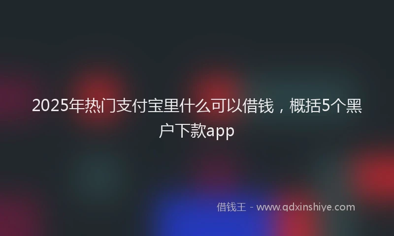 2025年热门支付宝里什么可以借钱，概括5个黑户下款app