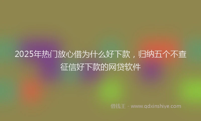 2025年热门放心借为什么好下款，归纳五个不查征信好下款的网贷软件