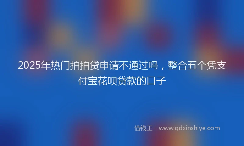 2025年热门拍拍贷申请不通过吗，整合五个凭支付宝花呗贷款的口子