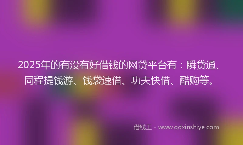 2025年的有没有好借钱的网贷平台有：瞬贷通、同程提钱游、钱袋速借、功夫快借、酷购等。