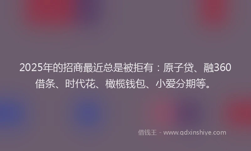 2025年的招商最近总是被拒有：原子贷、融360借条、时代花、橄榄钱包、小爱分期等。