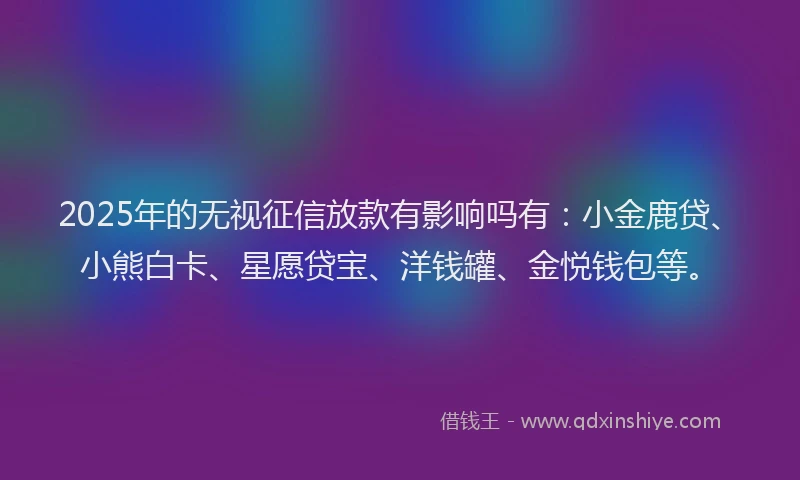 2025年的无视征信放款有影响吗有：小金鹿贷、小熊白卡、星愿贷宝、洋钱罐、金悦钱包等。