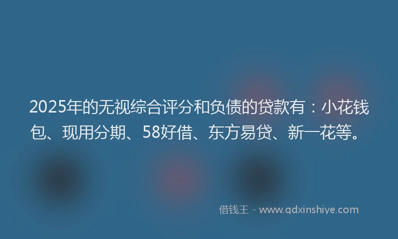2025年的无视综合评分和负债的贷款有：小花钱包、现用分期、58好借、东方易贷、新一花等。