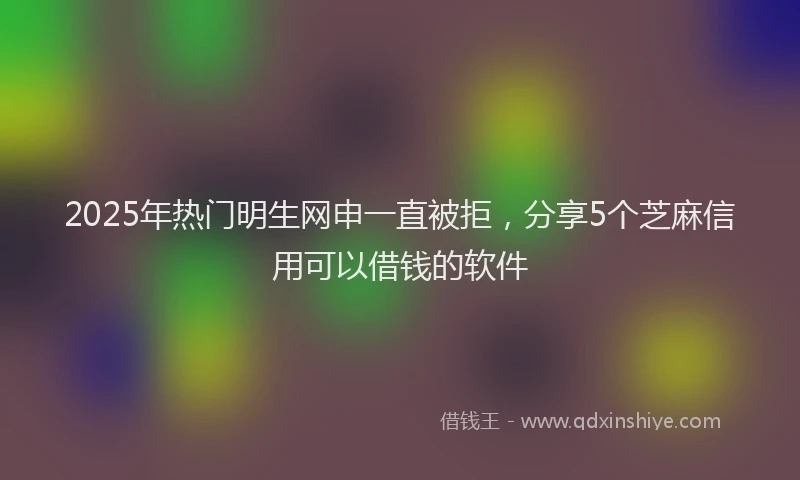 2025年热门明生网申一直被拒，分享5个芝麻信用可以借钱的软件
