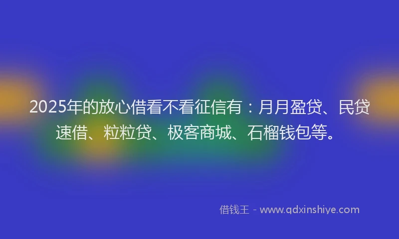 2025年的放心借看不看征信有：月月盈贷、民贷速借、粒粒贷、极客商城、石榴钱包等。
