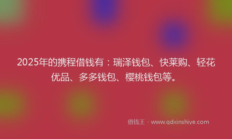 2025年的携程借钱有：瑞泽钱包、快莱购、轻花优品、多多钱包、樱桃钱包等。