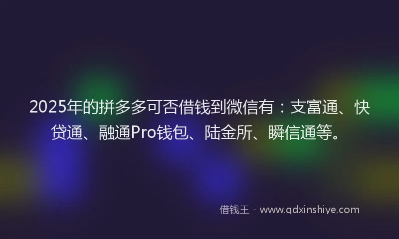 2025年的拼多多可否借钱到微信有：支富通、快贷通、融通Pro钱包、陆金所、瞬信通等。